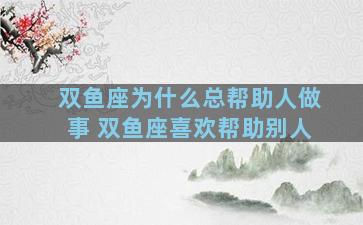 双鱼座为什么总帮助人做事 双鱼座喜欢帮助别人